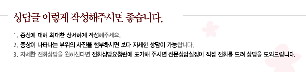 상담글은 이렇게 작성해주시면 좋습니다. 
					1.증상에 대해 최대한 상세하게 작성해주세요. 
					2.증상이 나타나는 부위의 사진을 첨부하시면 보다 자세한 상담이 가능합니다. 
					3.자세한 전화상담을 원하신다면 전화상담요천란에 표기해주시면 전문상담실장이 직접 전화를 드려 상담을 도와드립니다.