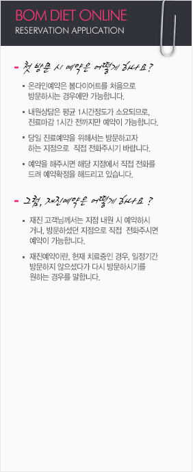 Bom Diet online
						reservation application
						첫 방문 시 예약은 어떻게 하나요?
						온라인예약은 봄다이어트를 처음으로 
						방문하시는 경우에만 가능합니다.
						내원상담은 평균 1시간정도가 소요되므로,
						진료마감 1시간 전까지만 예약이 가능합니다.
						당일 진료예약을 위해서는 방문하고자 
						하는 지점으로  직접 전화주시기 바랍니다. 
						예약을 해주시면 해당 지점에서 직접 전화를 
						드려 예약확정을 해드리고 있습니다. 
						그럼, 재진예약은 어떻게 하나요 ?
						재진 고객님께서는 지점 내원 시 예약하시 
						거나, 방문하셨던 지점으로 직접  전화주시면 
						예약이 가능합니다.
						재진예약이란, 현재 치료중인 경우, 일정기간 
						방문하지 않으셨다가 다시 방문하시기를 
						원하는 경우를 말합니다.