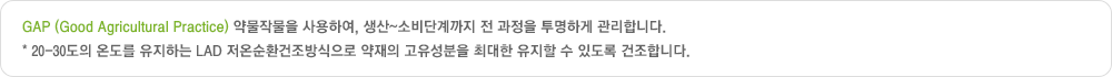 GAP (Good Agricultural Practice) 약물작물을 사용하여, 생산~소비단계까지 전 과정을 투명하게 관리합니다. 20-30도의 온도를 유지하는 LAD 저온순환건조방식으로 약재의 고유성분을 최대한 유지할 수 있도록 건조합니다.